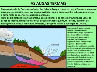 Na proximidade de Ourense, ao longo das fallas polas que corren os ríos, atópanse numerosas
surxencias de augas termais que son aproveitadas para o baño (con fins lúdicos ou curativos)
e como fonte de enerxía nas piscinas municipais.
Preto do río Barbaña están as Burgas, a Casa de Baños e os Baños do Outeiro. No Loña, os
Baños de Mende. Na beira do Miño as Burgas da Chabasqueira, O Tinteiro, os Baños de
Santiago das Caldas, a Fonte Santa de Reza, a Burga do Muíño e as Burgas de Outariz.
A presenza de augas termais
débese a que existe unha
infiltración de augas superficiais
que chega a focos térmicos
internos onde quecen para
xurdiren logo chegando á
superficie cunha temperatura
superior á do ambiente.
A partires das análises do contido
en Tritio (que ten unha vida media
-o que tarda en diminuír a súa
concentración á metade- de 12,26
anos) calculouse que algunhas das
augas termais de Galiza, entre as
que se atopan as de Ourense
permaneceron mais de 28 anos no
interior da terra antes da súa
surxencia.
AS AUGAS TERMAIS
foco térmico
infiltración
surxencia
 