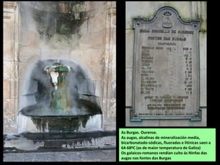 As Burgas. Ourense.
As augas, alcalinas de mineralización media,
bicarbonatado-sódicas, fluoradas e litínicas saen a
64-68ºC (as de maior temperatura de Galiza)
Os galaicos-romanos rendían culto ás Ninfas das
augas nas fontes das Burgas
 