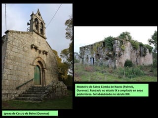 Igrexa de Castro de Beiro (Ourense)
Mosteiro de Santa Comba de Naves (Palmés,
Ourense). Fundado no século IX e ampliado en anos
posteriores. Foi abandoado no século XIX.
 