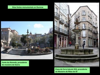 Fonte da Alameda, procedente
do mosteiro de Oseira
Praza do Ferro (século XIII), procedente
do Mosteiro de Ribas de Sil
Dúas fontes monumentais en Ourense
 