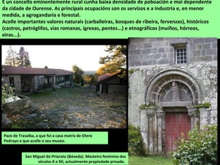 Pazo de Trasalba, a que foi a casa matriz de Otero
Pedrayo e que acolle o seu museo.
É un concello eminentemente rural cunha baixa densidade de poboación e moi dependente
da cidade de Ourense. As principais ocupacións son os servizos e a industria e, en menor
medida, a agrogandaría e forestal.
Acolle importantes valores naturais (carballeiras, bosques de ribeira, fervenzas), históricos
(castros, petróglifos, vías romanas, igrexas, pontes...) e etnográficos (muíños, hórreos,
eiras...).
San Miguel do Priorato (Bóveda). Mosteiro feminino dos
séculos X e XII, actualmente propiedade privada.
 