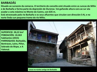 SUPERFICIE: 30,22 km2
POBOACIÓN: 10.463
habitantes (2015)
PARROQUIAS: Barbadás,
Bentraces, Loiro, Piñor,
Sobrado do Bispo, e A
Valenzá.
Casas no núcleo antigo de Barbadás
BARBADÁS
Situado ao suroeste da comarca. O territorio do concello está situado entre as cuncas do Miño
e do Barbaña e forma parte da depresión de Ourense. Vai gañando altura cara ao sur ata
acadar a cota máxima no Monte do Castro, con 635 m.
Está atravesado polo río Barbaña e os seus afluentes que circulan con dirección S-N, e no
norte linda cun pequeno tramo do río Miño.
 