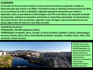 SUPERFICIE: 84,50 Km2
POBOACIÓN: 106.905 habitantes (2014).
PARROQUIAS: Arrabaldo, Beiro, Canedo, O Castro de Beiro, Ceboliño, Cudeiro, Montealegre,
Ourense, Palmés, Rairo, Reza, Santa Mariña do Monte, Seixalbo, Trasalba, Untes, Velle, Vilar
de Astrés e Vista Fermosa.
A cidade de Ourense,
con aproximadamente
100.000 habitantes, é a
terceira de Galiza. Está
situada nunha zona
natural de paso e nó de
comunicacións.
Conserva un interesante
casco antigo e
importantes mostras
histórico-artísticas.
OURENSE
O concello de Ourense está situado no centro-oeste da comarca ocupando o fondo da
depresión pola que circula o río Miño. O territorio ocupa as distintas terrazas fluviais do Miño,
os cursos baixos do Loña e o Barbaña e algunhas pequenas elevacións que rodean a
depresión, entre as que destaca o Montealegre, con 474 m de altura. Esa situación no fondo
da depresión, rodeada de elevacións determina un microclima extremado. O estancamento
das masas de aire, frías ou quentes, segundo o caso, da lugar a picos de temperaturas moi
baixas algúns días de inverno e moi altas no verán.
 