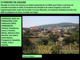 SUPERFICIE: 60,87 km2
POBOACIÓN: 6.319
habitantes (2015)
PARROQUIAS:
Calvelle, Chaodarcas,
Covas, A Lamela,
Melias, Moreiras (San
Martiño, San Xoán e
Santa Marta),
Prexigueiró, Sabadelle,
Tribiás, Triós e
Vilariño.
Pereiro de Aguiar
O PEREIRO DE AGUIAR
Situado no centro da comarca na ribeira esquerda do río Miño que limita o noroeste do
concello encorado en Velle. O territorio do concello é de relevo irregular e está moi
fragmentado polos vales do río Loña e os seus afluentes. As máximas altitudes (arredor dos
688 m) atópanse ao leste, no linde con Esgos.
 