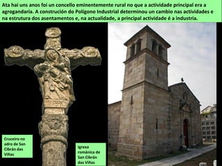 Igrexa
románica de
San Cibrán
das Viñas
Ata hai uns anos foi un concello eminentemente rural no que a actividade principal era a
agrogandaría. A construción do Polígono Industrial determinou un cambio nas actividades e
na estrutura dos asentamentos e, na actualidade, a principal actividade é a industria.
Cruceiro no
adro de San
Cibrán das
Viñas
 