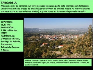 SUPERFICIE:
25,17 km2
POBOACIÓN:
1.514 habitantes
(2015)
PARROQUIAS:
O Mesón de Calvos,
Santiago da Rabeda,
Soutomaior,
Taboadela, Torán e
A Touza.
Vista de Taboadela e parte do val da Rabeda desde a área recreativa do Alto do San
Xoán que acolle unha capela, un parque, un miradoiro e un monumento á familia, do
escultor Xosé Cid.
TABOADELA
Atópase ao sur da comarca nun terreo ocupado en gran parte polo chamado val da Rabeda,
unha estensa chaira areosa de orixe lacustre de 400 m de altitude media. As maiores alturas
sitúanse no sur na serra de Boa (693 m). A parte norte está atravesada polo río Barbaña.
 