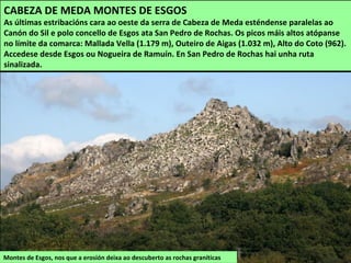 Montes de Esgos, nos que a erosión deixa ao descuberto as rochas graníticas
CABEZA DE MEDA MONTES DE ESGOS
As últimas estribacións cara ao oeste da serra de Cabeza de Meda esténdense paralelas ao
Canón do Sil e polo concello de Esgos ata San Pedro de Rochas. Os picos máis altos atópanse
no límite da comarca: Mallada Vella (1.179 m), Outeiro de Aigas (1.032 m), Alto do Coto (962).
Accedese desde Esgos ou Nogueira de Ramuín. En San Pedro de Rochas hai unha ruta
sinalizada.
 