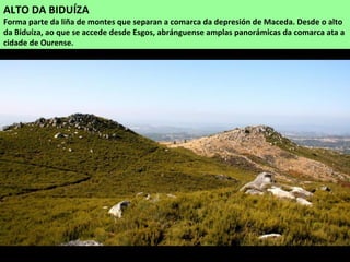 ALTO DA BIDUÍZA
Forma parte da liña de montes que separan a comarca da depresión de Maceda. Desde o alto
da Biduíza, ao que se accede desde Esgos, abránguense amplas panorámicas da comarca ata a
cidade de Ourense.
 