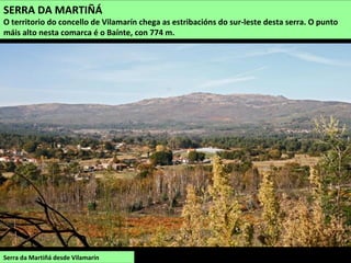 Serra da Martiñá desde Vilamarín
SERRA DA MARTIÑÁ
O territorio do concello de Vilamarín chega as estribacións do sur-leste desta serra. O punto
máis alto nesta comarca é o Baínte, con 774 m.
 