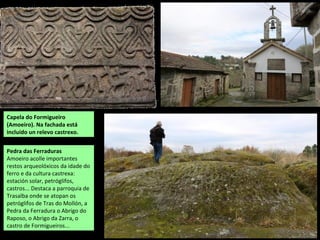 Capela do Formigueiro
(Amoeiro). Na fachada está
incluído un relevo castrexo.
Pedra das Ferraduras
Amoeiro acolle importantes
restos arqueolóxicos da idade do
ferro e da cultura castrexa:
estación solar, petróglifos,
castros... Destaca a parroquia de
Trasalba onde se atopan os
petróglifos de Tras do Mollón, a
Pedra da Ferradura o Abrigo do
Raposo, o Abrigo da Zarra, o
castro de Formigueiros...
 