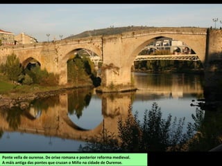 Ponte vella de ourense. De orixe romana e posterior reforma medieval.
A máis antiga das pontes que cruzan o Miño na cidade de Ourense.
 