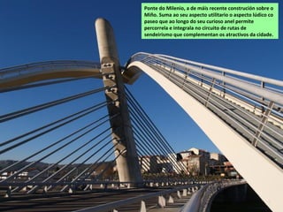 Ponte do Milenio, a de máis recente construción sobre o
Miño. Suma ao seu aspecto utilitario o aspecto lúdico co
paseo que ao longo do seu curioso anel permite
percorrela e integrala no circuito de rutas de
sendeirismo que complementan os atractivos da cidade.
 