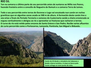 Canón do Sil desde o miradoiro de Cabezoas e
desde o barco turístico. A viaxe en barco polo
Canón achega un novo punto de vista.
RÍO SIL
Ten na comarca a última parte do seu percorrido antes de xuntarse ao Miño nos Peares,
facendo fronteira entre o concello de Nogueira de Ramuín e a comarca Terra de Lemos.
Todo o seu percorrido entre terras de Ourense e Lugo vai encaixado nun canón en rochas
graníticas que en algunhas zonas acada os 500 m de altura. A formación deste canón tivo a
súa orixe a finais do Período Terciario e comezos do Cuaternario cando a chaira erosionada se
ergueu verticalmente e obrigou ao río a aproveitar as fracturas que racharon o terreo.
O curso do río está retido polos encoros de Santo Estevo e San Pedro. Recibe varios afluentes
de curto percorrido como o Portocarros, Lamacela, Ponticela, San Miguel e Biduedo.
 