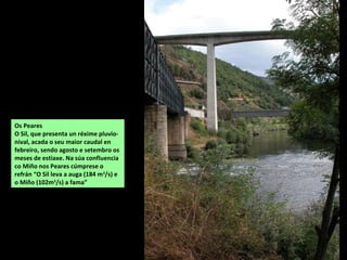 Os Peares
O Sil, que presenta un réxime pluvio-
nival, acada o seu maior caudal en
febreiro, sendo agosto e setembro os
meses de estiaxe. Na súa confluencia
co Miño nos Peares cúmprese o
refrán “O Sil leva a auga (184 m3
/s) e
o Miño (102m3
/s) a fama”
 