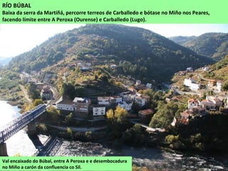 Val encaixado do Búbal, entre A Peroxa e e desembocadura
no Miño a carón da confluencia co Sil.
RÍO BÚBAL
Baixa da serra da Martiñá, percorre terreos de Carballedo e bótase no Miño nos Peares,
facendo límite entre A Peroxa (Ourense) e Carballedo (Lugo).
 