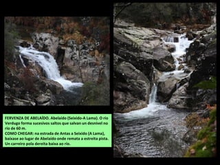 FERVENZA DE ABELAÍDO. Abelaído (Seixido-A Lama). O río
Verdugo forma sucesivos saltos que salvan un desnivel no
río de 60 m.
COMO CHEGAR: na estrada de Antas a Seixido (A Lama),
baíxase ao lugar de Abelaído onde remata a estreita pista.
Un carreiro pola dereita baixa ao río.
 