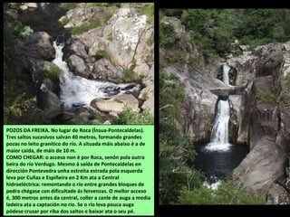 POZOS DA FREIXA. No lugar de Roca (Ínsua-Pontecaldelas).
Tres saltos sucesivos salvan 40 metros, formando grandes
pozas no leito granítico do río. A situada máis abaixo é a de
maior caída, de máis de 10 m.
COMO CHEGAR: o acceso non é por Roca, senón pola outra
beira do río Verdugo. Mesmo á saída de Pontecaldelas en
dirección Pontevedra unha estreita estrada pola esquerda
leva por Cuñas e Espiñeira en 2 Km ata a Central
hidroeléctrica: remontando o río entre grandes bloques de
pedra chégase con dificultade ás fervenzas. O mellor acceso
é, 300 metros antes da central, coller a canle de auga a media
ladeira ata a captación no río. Se o río leva pouca auga
pódese cruzar por riba dos saltos e baixar ata o seu pé.
 