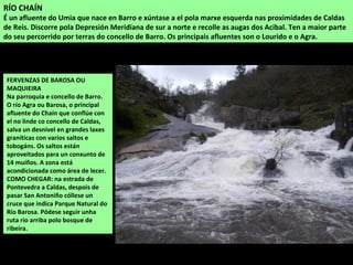 FERVENZAS DE BAROSA OU
MAQUIEIRA
Na parroquia e concello de Barro.
O río Agra ou Barosa, o principal
afluente do Chaín que conflúe con
el no linde co concello de Caldas,
salva un desnivel en grandes laxes
graníticas con varios saltos e
tobogáns. Os saltos están
aproveitados para un conxunto de
14 muíños. A zona está
acondicionada como área de lecer.
COMO CHEGAR: na estrada de
Pontevedra a Caldas, despois de
pasar San Antoniño cóllese un
cruce que indica Parque Natural do
Río Barosa. Pódese seguir unha
ruta río arriba polo bosque de
ribeira.
RÍO CHAÍN
É un afluente do Umia que nace en Barro e xúntase a el pola marxe esquerda nas proximidades de Caldas
de Reis. Discorre pola Depresión Meridiana de sur a norte e recolle as augas dos Acibal. Ten a maior parte
do seu percorrido por terras do concello de Barro. Os principais afluentes son o Lourido e o Agra.
 