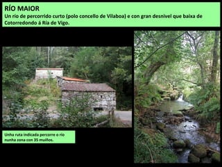 Unha ruta indicada percorre o río
nunha zona con 35 muíños.
RÍO MAIOR
Un río de percorrido curto (polo concello de Vilaboa) e con gran desnivel que baixa de
Cotorredondo á Ría de Vigo.
 
