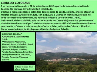 SUPERFICIE: 214,5 km²
POBOACIÓN: 6.160 habitantes
(2016)
PARROQUIAS: Augasantas,
Almofrei, Borela, Carballedo, Caroi,
Castro, Cerdedo, Corredoira,
Figueiroa, Folgoso, Loureiro,
Parada, Pedre, Quireza, Rebordelo,
Sacos (santa María e San Xurxo),
Tenorio, Tomonde, Valongo e
Viascón
CERDEDO-COTOBADE
É un novo concello creado o 22 de setembro de 2016 a partir da fusión dos concellos de
Cerdedo (da comarca terra de Montes) e Cotobade.
O relevo é moi accidentado e esténdese desde a serra do Cando, ao leste, onde se atopan as
maiores altitudes (Outeiro do Couto, con 1.017), ata a Depresión Meridiana, ao oeste, no
linde co concello de Pontevedra. No noroeste atópase o Coto de Conla (772 m).
O sistema fluvial está dividido pola serra Castelada (ou Castrelada) entre ríos que verten na
ría de Pontevedra e a de Vigo. O río Lérez atravesa a comarca NE a SO e recibe como afluentes
pola dereita o Quireza e pola esquerda o Castro, o Seixo, o Porto das Cubas e o Almofrei.
No sur un curto tramo do Verdugo cos afluentes Barbeira e Calvelle.
Vista de Cerdedo desde
a Serra do Cando
 