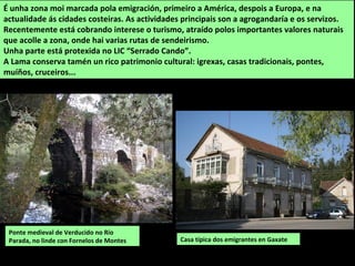Casa típica dos emigrantes en Gaxate
É unha zona moi marcada pola emigración, primeiro a América, despois a Europa, e na
actualidade ás cidades costeiras. As actividades principais son a agrogandaría e os servizos.
Recentemente está cobrando interese o turismo, atraído polos importantes valores naturais
que acolle a zona, onde hai varias rutas de sendeirismo.
Unha parte está protexida no LIC “Serrado Cando”.
A Lama conserva tamén un rico patrimonio cultural: igrexas, casas tradicionais, pontes,
muíños, cruceiros...
Ponte medieval de Verducido no Río
Parada, no linde con Fornelos de Montes
 