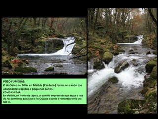 POZO FUMEGAS:
O río Seixo ou Sillar en Meilide (Cerdedo) forma un canón con
abundantes rápidos e pequenos saltos.
COMO CHEGAR:
En Meilide, en fronte da capela, un camiño empredrado que segue a ruta
do Pai Sarmiento baixa ata o río. Crúzase a ponte e remóntase o río uns
600 m.
 