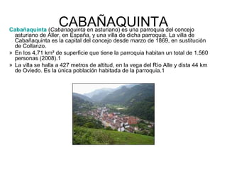 CABAÑAQUINTAdel concejo
Cabañaquinta (Cabanaquinta en asturiano) es una parroquia
  asturiano de Aller, en España, y una villa de dicha parroquia. La villa de
  Cabañaquinta es la capital del concejo desde marzo de 1869, en sustitución
  de Collanzo.
» En los 4,71 km² de superficie que tiene la parroquia habitan un total de 1.560
  personas (2008).1
» La villa se halla a 427 metros de altitud, en la vega del Río Alle y dista 44 km
  de Oviedo. Es la única población habitada de la parroquia.1
 