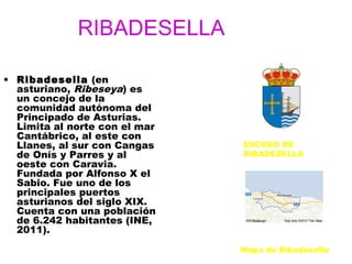 RIBADESELLA

• Ribadesella (en
  asturiano, Ribeseya) es
  un concejo de la
  comunidad autónoma del
  Principado de Asturias.
  Limita al norte con el mar
  Cantábrico, al este con
  Llanes, al sur con Cangas    ESCUDO DE
  de Onís y Parres y al        RIBADESELLA
  oeste con Caravia.
  Fundada por Alfonso X el
  Sabio. Fue uno de los
  principales puertos
  asturianos del siglo XIX.
  Cuenta con una población
  de 6.242 habitantes (INE,
  2011).
                               Mapa de Ribadesella
 