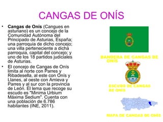 CANGAS DE ONÍS
•   Cangas de Onís (Cangues en
    asturiano) es un concejo de la
    Comunidad Autónoma del
    Principado de Asturias, España;
    una parroquia de dicho concejo;
    una villa perteneciente a dicha
    parroquia, capital del concejo; y
    uno de los 18 partidos judiciales   BANDERA DE CANGAS DE
    de Asturias.                          ONÍS
•   El concejo de Cangas de Onís
    limita al norte con Parres y
    Ribadesella, al este con Onís y
    Llanes, al oeste con Amieva y
    Parres y al sur con la provincia      ESCUDO DE CANGAS
    de León. El lema que recoge su        DE ONÍS
    escudo es "Minima Urbium
    Máxima Sedium". Cuenta con
    una población de 6.786
    habitantes (INE, 2011).

                                          MAPA DE CANGAS DE ONÍS
 