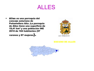 ALLES
•   Alles es una parroquia del
    concejo asturiano de
    Peñamellera Alta .La parroquia
    de Alles tiene una superficie de
    19,41 km² y una población INE
    2010 de 184 habitantes (97
    varones y 87 mujeres   ).
                                       ESCUDO DE ALLES
 
