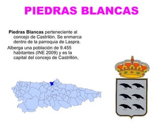 PIEDRAS BLANCAS
Piedras Blancas perteneciente al
   concejo de Castrilón. Se enmarca
   dentro de la parroquia de Laspra.
Alberga una población de 9.455
   habitantes (INE 2009) y es la
   capital del concejo de Castrillón,
 