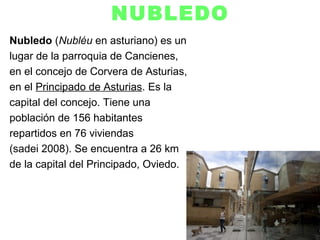 NUBLEDO
Nubledo (Nubléu en asturiano) es un
lugar de la parroquia de Cancienes,
en el concejo de Corvera de Asturias,
en el Principado de Asturias. Es la
capital del concejo. Tiene una
población de 156 habitantes
repartidos en 76 viviendas
(sadei 2008). Se encuentra a 26 km
de la capital del Principado, Oviedo.
 
