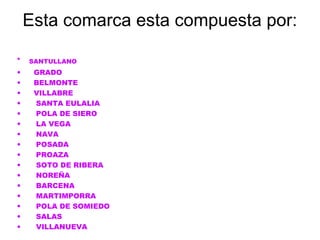 Esta comarca esta compuesta por:
•   SANTULLANO
•    GRADO
•    BELMONTE
•    VILLABRE
•    SANTA EULALIA
•    POLA DE SIERO
•    LA VEGA
•    NAVA
•    POSADA
•    PROAZA
•    SOTO DE RIBERA
•    NOREÑA
•    BARCENA
•    MARTIMPORRA
•    POLA DE SOMIEDO
•    SALAS
•    VILLANUEVA
 