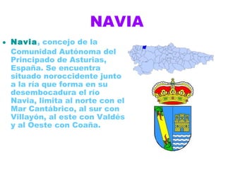 NAVIA
• Navia, concejo de la
  Comunidad Autónoma del
  Principado de Asturias,
  España. Se encuentra
  situado noroccidente junto
  a la ría que forma en su
  desembocadura el río
  Navia, limita al norte con el
  Mar Cantábrico, al sur con
  Villayón, al este con Valdés
  y al Oeste con Coaña.
 