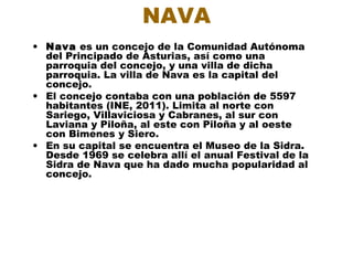 NAVA
• Nava es un concejo de la Comunidad Autónoma
  del Principado de Asturias, así como una
  parroquia del concejo, y una villa de dicha
  parroquia. La villa de Nava es la capital del
  concejo.
• El concejo contaba con una población de 5597
  habitantes (INE, 2011). Limita al norte con
  Sariego, Villaviciosa y Cabranes, al sur con
  Laviana y Piloña, al este con Piloña y al oeste
  con Bimenes y Siero.
• En su capital se encuentra el Museo de la Sidra.
  Desde 1969 se celebra allí el anual Festival de la
  Sidra de Nava que ha dado mucha popularidad al
  concejo.
 