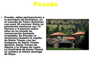 Posada
• Posada, aldea perteneciente a
  la parroquia de Santianes, en
  el concejo de Tineo (Asturias)
  con unos 30 vecinos. Entre su
  patrimonio destacan sus 12
  hórreos y 4 paneras todos
  ellos en un estado de
  conservación bastante
  aceptable. En Posada se
  encuentra también la capilla
  de Santo Tomás con las
  imágenes de Santo Tomás
  Apostol, Santo Tomás de
  Aquino y la Virgen de Luján.
  La festividad de Santo Tomás
  se celebra el último domingo
  de Mayo.
 