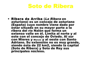 Soto de Ribera

• Ribera de Arriba (La Ribera en
  asturiano) es un concejo de asturiano
  (España) cuyo nombre viene dado por
  estar situado en su mayor parte a la
  ribera del río Nalón que forma un
  extenso valle en él. Limita al norte y al
  este con el concejo de Oviedo. Al sur
  con Mieres y Morcín y al oeste con Santo
  Adriano. Su extensión no es muy grande,
  siendo ésta de 22 km2, siendo la capital
  (Soto de Ribera) y Soto de Rey sus
  principales núcleos.
 