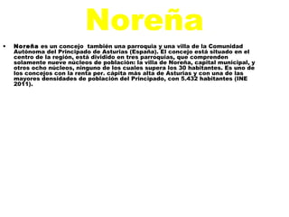 Noreña
•   Noreña es un concejo también una parroquia y una villa de la Comunidad
    Autónoma del Principado de Asturias (España). El concejo está situado en el
    centro de la región, está dividido en tres parroquias, que comprenden
    solamente nueve núcleos de población: la villa de Noreña, capital municipal, y
    otros ocho núcleos, ninguno de los cuales supera los 30 habitantes. Es uno de
    los concejos con la renta per. cápita más alta de Asturias y con una de las
    mayores densidades de población del Principado, con 5.432 habitantes (INE
    2011).
 