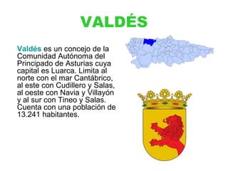 VALDÉS
Valdés es un concejo de la
Comunidad Autónoma del
Principado de Asturias cuya
capital es Luarca. Limita al
norte con el mar Cantábrico,
al este con Cudillero y Salas,
al oeste con Navia y Villayón
y al sur con Tineo y Salas.
Cuenta con una población de
13.241 habitantes.
 