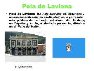 Pola de Laviana
• Pola de Laviana  (La Pola Llaviana  en  asturiano y
  ambas denominaciones cooficiales) es la parroquia
  más poblada del   concejo   asturiano   de   Laviana,
  en  España  y un  lugar  de dicha parroquia, situados
  en el  Valle del Nalón.




      El ayuntamiento
 