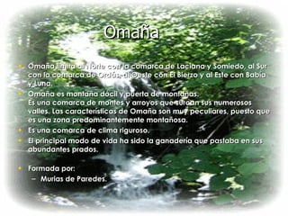 Omaña Omaña limita al Norte con la comarca de Laciana y Somiedo, al Sur con la comarca de Ordás, al Oeste con El Bierzo y al Este con Babía y Luna. Omaña es montaña dócil y puerta de montañas. Es una comarca de montes y arroyos que surcan sus numerosos valles. Las características de Omaña son muy peculiares, puesto que es una zona predominantemente montañosa. Es una comarca de clima riguroso. El principal modo de vida ha sido la ganadería que pastaba en sus abundantes prados. Formada por: Murias de Paredes. 