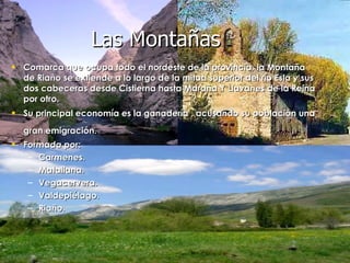 Comarca que ocupa todo el nordeste de la provincia, la Montaña de Riaño se extiende a lo largo de la mitad superior del río Esla y sus dos cabeceras desde Cistierna hasta Maraña Y Llavanes de la Reina por otro.  Su principal economía es la ganadería , acusando su población una gran emigración.   Formada por: Carmenes. Matallana. Vegacervera. Valdepiélago. Riaño. Las Montañas 