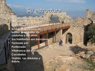 Su cabecera de la comarca es Ponferrada. Su principal río es el Sil. Su riqueza culinaria: el botillo, la androlla, las castañas y sus vinos. Sus habitantes son bercianos Formada por: Ponferrada Villafranca del Bierzo Cacabelos Orellán, Las Médulas y Baluta   Su estructura 