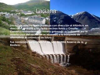 Laciana Los ríos de esta vertiente fluyen ya con dirección al Atlántico, en dirección contraria a los de las vecinas Babia y Omaña.  Comarca eminentemente minera golpeada actualmente por la abierta crisis del sector, se ve abocada a la búsqueda de alternativas económicas de futuro. Fue nombrada por la UNESCO en julio de 2006 Reserva de la Biosfera .   