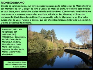 SUPERFICIE: 135,51 km2
POBOACIÓN: 807
habitantes (201).
PARROQUIAS: Os Abeledos,
As Chás, Covas, Gabín,
Marrubio, A Medorra,
Montederramo (Santa
María e San Cosme),
Nogueira, Paredes, Sas do
Monte, Seoane Vello e
Vilariño Frío.
Área recreativa de Ponte
Mazaira en Montederramo,
ás beiras do Mao.
MONTEDERRAMO
Situado ao sur da comarca, nun terreo ocupado en gran parte polas serras do Macizo Central:
San Mamede, ao sur, O Burgo, ao leste e Cabeza de Meda ao oeste. O territorio está dividido
en dúas áreas, unha penichaira, cunha altitude media de 800 a 1000 m cunha leve inclinación
cara ao norte, e as serras, que acadan a máxima altitude en San Memede, no linde coas
comarcas de Allariz-Maceda e A Limia. Está percorrido polo río Mao, que vai ao Sil, e polos
cursos altos do Vaos, Figueiro e Queixa, que son afluentes do Navea (tributario tamén do Sil).
O clima é oceánico de montaña.
 
