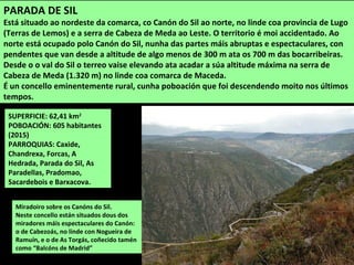 SUPERFICIE: 62,41 km2
POBOACIÓN: 605 habitantes
(2015)
PARROQUIAS: Caxide,
Chandrexa, Forcas, A
Hedrada, Parada do Sil, As
Paradellas, Pradomao,
Sacardebois e Barxacova.
Miradoiro sobre os Canóns do Sil.
Neste concello están situados dous dos
miradores máis espectaculares do Canón:
o de Cabezoás, no linde con Nogueira de
Ramuín, e o de As Torgás, coñecido tamén
como “Balcóns de Madrid”
PARADA DE SIL
Está situado ao nordeste da comarca, co Canón do Sil ao norte, no linde coa provincia de Lugo
(Terras de Lemos) e a serra de Cabeza de Meda ao Leste. O territorio é moi accidentado. Ao
norte está ocupado polo Canón do Sil, nunha das partes máis abruptas e espectaculares, con
pendentes que van desde a altitude de algo menos de 300 m ata os 700 m das bocarribeiras.
Desde o o val do Sil o terreo vaise elevando ata acadar a súa altitude máxima na serra de
Cabeza de Meda (1.320 m) no linde coa comarca de Maceda.
É un concello eminentemente rural, cunha poboación que foi descendendo moito nos últimos
tempos.
 