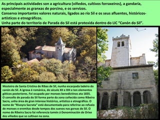 Mosteiro de Santa Cristina de Ribas de Sil, nunha escarpada ladeira do
canón do Sil. A igrexa é románica, do século XII e XIII e ten elementos
góticos posteriores. Foi ocupado por monxes benedictinos ata 1835.
O concello de parada do Sil forma parte da zona coñecida como Ribeira
Sacra, unha área de gran interese histórico, artístico e etnográfico. O
nome de “Rivoyra Sacrata” está documentado para referirse ao refuxio
de monxes e eremitas desde tempos dos suevos nas gorxas do Sil. O
nome de Ribeira Sacra fai referencia tamén á Denominación de Orixe
dos viñedos que se cultivan na zona.
As principais actividades son a agricultura (viñedos, cultivos forraxeiros), a gandaría,
especialmente as granxas de porcino, e os servizos.
Conserva importantes valores naturais, ligados ao río Sil e os seus afluentes, históricos-
artísticos e etnográficos.
Unha parte do territorio de Parada do Sil está protexida dentro do LIC “Canón do Sil”.
 