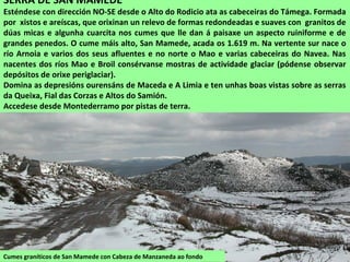 Cumes graníticos de San Mamede con Cabeza de Manzaneda ao fondo
SERRA DE SAN MAMEDE
Esténdese con dirección NO-SE desde o Alto do Rodicio ata as cabeceiras do Támega. Formada
por xistos e areíscas, que orixinan un relevo de formas redondeadas e suaves con granitos de
dúas micas e algunha cuarcita nos cumes que lle dan á paisaxe un aspecto ruiniforme e de
grandes penedos. O cume máis alto, San Mamede, acada os 1.619 m. Na vertente sur nace o
río Arnoia e varios dos seus afluentes e no norte o Mao e varias cabeceiras do Navea. Nas
nacentes dos ríos Mao e Broil consérvanse mostras de actividade glaciar (pódense observar
depósitos de orixe periglaciar).
Domina as depresións ourensáns de Maceda e A Limia e ten unhas boas vistas sobre as serras
da Queixa, Fial das Corzas e Altos do Samión.
Accedese desde Montederramo por pistas de terra.
 
