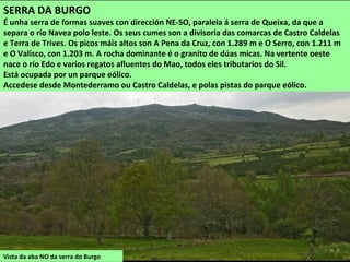 Vista da aba NO da serra do Burgo
SERRA DA BURGO
É unha serra de formas suaves con dirección NE-SO, paralela á serra de Queixa, da que a
separa o río Navea polo leste. Os seus cumes son a divisoria das comarcas de Castro Caldelas
e Terra de Trives. Os picos máis altos son A Pena da Cruz, con 1.289 m e O Serro, con 1.211 m
e O Valisco, con 1.203 m. A rocha dominante é o granito de dúas micas. Na vertente oeste
nace o río Edo e varios regatos afluentes do Mao, todos eles tributarios do Sil.
Está ocupada por un parque eólico.
Accedese desde Montederramo ou Castro Caldelas, e polas pistas do parque eólico.
 
