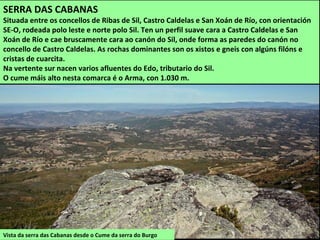 Vista da serra das Cabanas desde o Cume da serra do Burgo
SERRA DAS CABANAS
Situada entre os concellos de Ribas de Sil, Castro Caldelas e San Xoán de Río, con orientación
SE-O, rodeada polo leste e norte polo Sil. Ten un perfil suave cara a Castro Caldelas e San
Xoán de Río e cae bruscamente cara ao canón do Sil, onde forma as paredes do canón no
concello de Castro Caldelas. As rochas dominantes son os xistos e gneis con algúns filóns e
cristas de cuarcita.
Na vertente sur nacen varios afluentes do Edo, tributario do Sil.
O cume máis alto nesta comarca é o Arma, con 1.030 m.
 